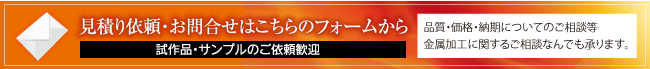 見積り依頼・お問合せはこちらのフォームから 試作品・サンプルのご依頼歓迎 品質・価格・納期についてのご相談等 金属加工に関するご相談なんでも承ります。