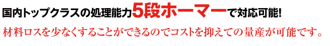 国内トップクラスの処理能力5段ホーマーで対応可能!材料ロスを少なくすることができるのでコストを抑えての量産が可能です。