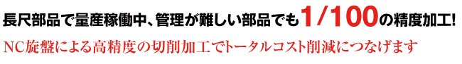 長尺部品で量産稼働中、管理が難しい部品でも1/100の精度加工！ NC旋盤による高精度の切削加工でトータルコスト削減につなげます