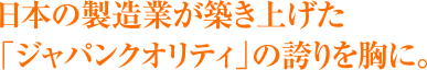 日本の製造業が築き上げた「ジャパンクオリティ」の誇りを胸に。