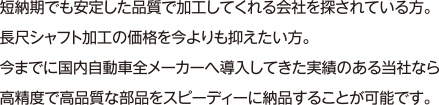 短納期でも安定した品質で加工してくれる会社を探されている方。長尺シャフト加工の価格を今よりも抑えたい方。今までに国内自動車全メーカーへ導入してきた実績のある当社なら高精度で高品質な部品をスピーディーに納品することが可能です。