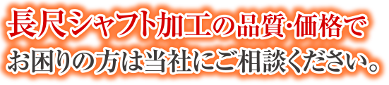 長尺シャフト加工の品質・価格でお困りの方は当社にご相談ください。